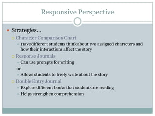 Responsive Perspective
 Strategies…
 Character Comparison Chart
 Have different students think about two assigned characters and
how their interactions affect the story
 Response Journals
 Can use prompts for writing
or
 Allows students to freely write about the story
 Double Entry Journal
 Explore different books that students are reading
 Helps strengthen comprehension
 