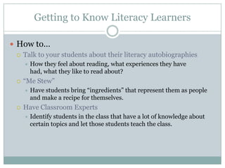 Getting to Know Literacy Learners
 How to…
 Talk to your students about their literacy autobiographies
 How they feel about reading, what experiences they have
had, what they like to read about?
 ―Me Stew‖
 Have students bring ―ingredients‖ that represent them as people
and make a recipe for themselves.
 Have Classroom Experts
 Identify students in the class that have a lot of knowledge about
certain topics and let those students teach the class.
 
