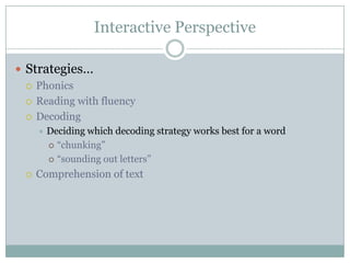 Interactive Perspective
 Strategies…
 Phonics
 Reading with fluency
 Decoding
 Deciding which decoding strategy works best for a word
 ―chunking‖
 ―sounding out letters‖
 Comprehension of text
 