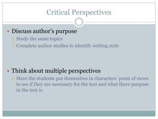 Critical Perspectives
 Discuss author‘s purpose
 Study the same topics
 Complete author studies to identify writing style
 Think about multiple perspectives
 Have the students put themselves in characters‘ point of views
to see if they are necessary for the text and what there purpose
in the text is.
 
