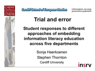 Trial and error
Sonja Haerkoenen
Stephen Thornton
Cardiff University
Student responses to different
approaches of embedding
information literacy education
across five departments
 