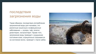последствия
загрязнения воды
Таким образом, последствия употребления
загрязненной воды для человека, это
различные кишечные и инфекционные
заболевания — холера, тиф, гепатит,
дизентерия, гастроэнтерит. Кроме того,
загрязнение воды приводит к ухудшению
состояния кожи, отрицательно сказывается
на состоянии волос, приводит к порче зубов.
 