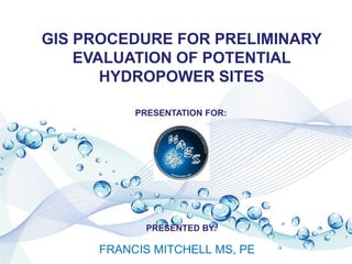 FRANCIS MITCHELL MS, PE
GIS PROCEDURE FOR PRELIMINARY
EVALUATION OF POTENTIAL
HYDROPOWER SITES
PRESENTATION FOR:
PRESENTED BY:
 