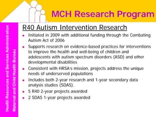 MCH Research Program
                                                                                  R40 Autism Intervention Research
Health Resources and Services Administration




                                                                                   Initiated in 2009 with additional funding through the Combating
                                                                                   Autism Act of 2006
                                                                                   Supports research on evidence-based practices for interventions
                                                                                   to improve the health and well-being of children and
                                               Maternal and Child Health Bureau




                                                                                   adolescents with autism spectrum disorders (ASD) and other
                                                                                   developmental disabilities
                                                                                   Consistent with HRSA’s mission, projects address the unique
                                                                                   needs of underserved populations
                                                                                   Includes both 2-year research and 1-year secondary data
                                                                                   analysis studies (SDAS).
                                                                                   5 R40 2-year projects awarded
                                                                                   2 SDAS 1-year projects awarded
 