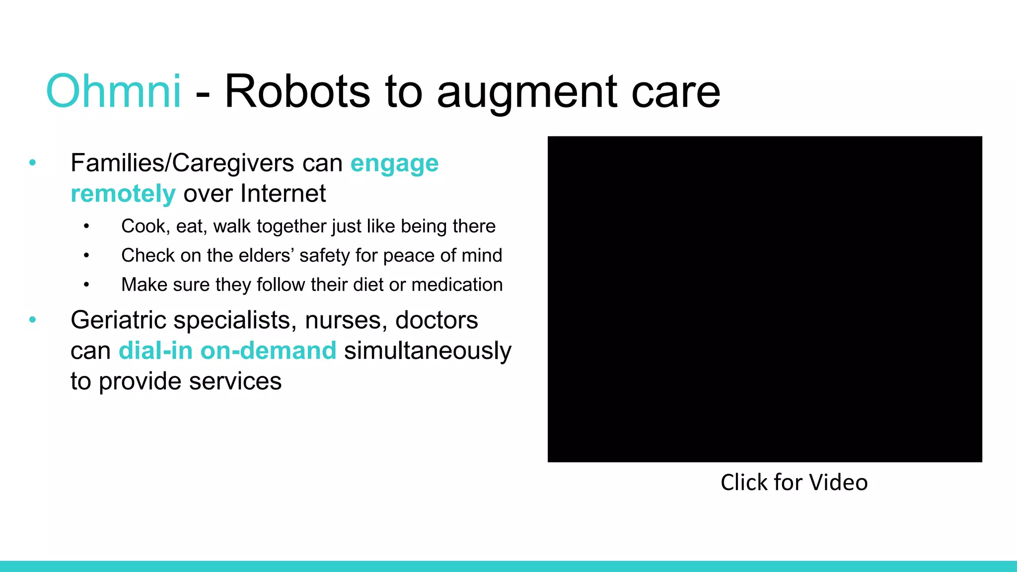 • Families/Caregivers can engage
remotely over Internet
• Cook, eat, walk together just like being there
• Check on the elders’ safety for peace of mind
• Make sure they follow their diet or medication
• Geriatric specialists, nurses, doctors
can dial-in on-demand simultaneously
to provide services
Ohmni - Robots to augment care
Click for Video
 