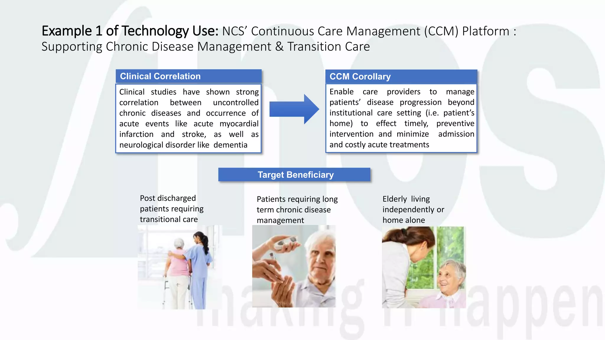 Example 1 of Technology Use: NCS’ Continuous Care Management (CCM) Platform :
Supporting Chronic Disease Management & Transition Care
Clinical Correlation
Clinical studies have shown strong
correlation between uncontrolled
chronic diseases and occurrence of
acute events like acute myocardial
infarction and stroke, as well as
neurological disorder like dementia
CCM Corollary
Enable care providers to manage
patients’ disease progression beyond
institutional care setting (i.e. patient’s
home) to effect timely, preventive
intervention and minimize admission
and costly acute treatments
Target Beneficiary
Post discharged
patients requiring
transitional care
Patients requiring long
term chronic disease
management
Elderly living
independently or
home alone
 