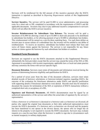 Servicers will be reimbursed for the full amount of this incentive payment after the HAFA
transaction is reported as described in Reporting Requirements section of this Supplemental
Directive.

Servicer Incentive. The servicer will be paid $1,000 to cover administrative and processing
costs for a short sale or DIL completed in accordance with the requirements of HAFA and the
applicable documents. Investors may elect to pay additional incentive compensation to servicers
which will not affect the HAFA servicer incentive.

Investor Reimbursement for Subordinate Lien Releases. The investor will be paid a
maximum of $1,000 for allowing a total of up to $3,000 in short-sale proceeds to be distributed
to subordinate lien holders, or for allowing payment of up to $3,000 to subordinate lien holders.
This reimbursement will be earned on a one-for-three matching basis. For each three dollars an
investor pays to secure release of a subordinate lien, the investor will be entitled to one dollar of
reimbursement. To receive an incentive, subordinate lien holders must release their liens and
waive all future claims against the borrower. The servicer is not responsible for any future
actions or claims against the borrower by such subordinate lien holders or creditors.

Standard Form Documents
Servicers are required to use the HAFA documents attached to this Supplemental Directive
substantially the form provided, except that the servicer may amend the terms of the SSA or DIL
Agreement in accordance with investor requirements, applicable laws or local real estate practice
and may customize the forms with servicer specific logos.

Document Retention. Servicers must retain all documents and information received during the
process of determining borrower eligibility and qualification for HAFA.

For a period of seven years from the date of the document collection, servicers must retain
detailed records of borrower solicitations or borrower-initiated inquiries regarding HAFA, the
outcome of the evaluation for foreclosure alternatives under HAFA and specific justification
with supporting details if foreclosure alternatives were denied. Records must also be retained to
document the reasons for termination of the SSA or expiration of HAFA transactions without a
completed short sale or acceptance of a DIL.

Signatures and Electronic Documents. All HAFA documentation must be signed by an
authorized representative of the servicer and reflect the actual date of signature by the servicer’s
representative.

Unless a borrower or co-borrower is deceased or a borrower and a co-borrower are divorced, all
parties who signed the original loan documents or their duly authorized representatives must
execute the HAFA documents. If a borrower and a co-borrower are divorced and the property
has been transferred to one spouse in the divorce decree, the spouse who no longer has an
interest in the property is not required to execute the HAFA documents. Servicers may evaluate
requests on a case-by-case basis when the borrower is unable to sign due to circumstances such
as mental incapacity or military deployment.


Supplemental Directive 09-09                                                                  Page 12
 