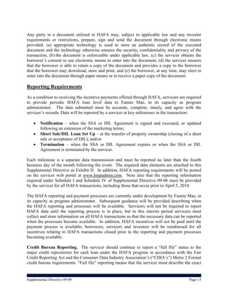 Any party to a document utilized in HAFA may, subject to applicable law and any investor
requirements or restrictions, prepare, sign and send the document through electronic means
provided: (a) appropriate technology is used to store an authentic record of the executed
document and the technology otherwise ensures the security, confidentiality and privacy of the
transaction, (b) the document is enforceable under applicable law, (c) the servicer obtains the
borrower’s consent to use electronic means to enter into the document, (d) the servicer ensures
that the borrower is able to retain a copy of the document and provides a copy to the borrower
that the borrower may download, store and print, and (e) the borrower, at any time, may elect to
enter into the document through paper means or to receive a paper copy of the document.

Reporting Requirements
As a condition to receiving the incentive payments offered through HAFA, servicers are required
to provide periodic HAFA loan level data to Fannie Mae, in its capacity as program
administrator. The data submitted must be accurate, complete, timely, and agree with the
servicer’s records. Data will be reported by a servicer at key milestones in the transaction:

       Notification – when the SSA or DIL Agreement is signed and executed, or updated
        following an extension of the marketing terms;
       Short Sale/DIL Loan Set Up – at the transfer of property ownership (closing of a short
        sale or acceptance of DIL); and/or
       Termination – when the SSA or DIL Agreement expires or when the SSA or DIL
        Agreement is terminated by the servicer.

Each milestone is a separate data transmission and must be reported no later than the fourth
business day of the month following the event. The required data elements are attached to this
Supplemental Directive as Exhibit D. In addition, HAFA reporting requirements will be posted
on the servicer web portal at www.hmpadmin.com. Note also that the reporting information
required under Schedule I and Schedule IV of Supplemental Directive 09-06 must be provided
by the servicer for all HAFA transactions, including those that occur prior to April 5, 2010.

The HAFA reporting and payment processes are currently under development by Fannie Mae, in
its capacity as program administrator. Subsequent guidance will be provided describing when
the HAFA reporting and processes will be available. Servicers will not be required to report
HAFA data until the reporting process is in place, but in this interim period servicers must
collect and store information on all HAFA transactions so that the necessary data can be reported
when the processes become available. In addition, HAFA incentives will not be paid until the
payment process is available; borrowers, servicers and investors will be reimbursed for all
incentives relating to HAFA transactions closed prior to the reporting and payment processes
becoming available.

Credit Bureau Reporting. The servicer should continue to report a “full file” status to the
major credit repositories for each loan under the HAFA program in accordance with the Fair
Credit Reporting Act and the Consumer Data Industry Association’s (“CDIA’s”) Metro 2 Format
credit bureau requirements. “Full file” reporting means that the servicer must describe the exact


Supplemental Directive 09-09                                                              Page 13
 