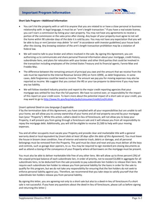 Short Sale Program—Additional Information  

   You can’t list the property with or sell it to anyone that you are related to or have a close personal or business 
    relationship with. In legal language, it must be an “arm’s length transaction.” If you have a real estate license, 
    you can’t earn a commission by listing your own property. You may not have any agreements to receive a 
    portion of the commission or the sales price after closing. Any buyer of your property must agree to not sell 
    the home within 90 calendar days of the date it is sold by you. You may not have any expectation that you will 
    be able to buy or rent [servicer may delete “or rent” in accordance with investor guidelines] your house back 
    after the closing. Any knowing violation of the arm’s length transaction prohibition may be a violation of 
    federal law. 
   We will need to talk to your broker and others involved in the sale. By signing this Agreement, you are 
    authorizing us to communicate and share personal financial information about your mortgage, credit history, 
    subordinate liens, and plans for relocation with your broker and other third parties that could be involved in 
    the transaction including employees of the United States Treasury and its financial agents, Fannie Mae and 
    Freddie Mac.   
   The difference between the remaining amount of principal you owe and the amount that we receive from the 
    sale must be reported to the Internal Revenue Service (IRS) on Form 1099C, as debt forgiveness. In some 
    cases, debt forgiveness could be taxed as income. The amount we pay you for moving expenses may also be 
    reported as income. We suggest that you contact the IRS or your tax preparer to determine if you may have 
    any tax liability.   
   We will follow standard industry practice and report to the major credit reporting agencies that your 
    mortgage was settled for less than the full payment. We have no control over, or responsibility for the impact 
    of this report on your credit score. To learn more about the potential impact of a short sale on your credit, you 
    may want to go to http://www.ftc.gov/bcp/edu/pubs/consumer/credit/cre24.shtm. 
      
[Insert optional Deed‐in‐Lieu language if applicable: 
If by the termination date of this Agreement, you have complied with all your responsibilities but are unable to sell 
your home, we will allow you to convey ownership of your home and all real property secured by your mortgage 
loan (your “Property”). While this action, called a deed‐in‐lieu of foreclosure, will not allow you to keep your 
Property, it will prevent you from going through a foreclosure sale and it will release you from all responsibility to 
repay the mortgage debt. Additionally, you will still be eligible to receive $1,500 to help with your moving 
expenses. 
 
You and all other occupants must vacate your Property and provide clear and marketable title with a general 
warranty deed or local equivalent by [insert date at least 30 days after the date of this Agreement]. You must leave 
the house in broom clean condition, free of interior and exterior trash, debris or damage, and all personal 
belongings must be removed from the Property. The yard must be clean and neat and you must deliver all the keys 
and controls, such as garage door openers, to us. You may be required to sign standard pre‐closing documents as 
well as attend a closing of the conveyance of your Property where all borrowers on the mortgage must be present. 
 
You must also be able to deliver marketable title free of any other liens. We will allow up to three percent (3%) of 
the unpaid principal balance of each subordinate lien, in order of priority, not to exceed $3,000 in aggregate for all 
subordinate liens, to be deducted from the sale proceeds to pay subordinate lien holders to release their liens. We 
require each subordinate lien holder to release you from personal liability for the loans in order for the sale to 
qualify for this program, but we do not take any responsibility for ensuring that the lien holders do not seek to 
enforce personal liability against you. Therefore, we recommend that you take steps to satisfy yourself that the 
subordinate lien holders release you from personal liability. 
 
By signing this letter, you are agreeing not only to a short sale but also to a deed‐in‐lieu of foreclosure if a short 
sale is not successful. If you have any questions about the deed‐in‐lieu of foreclosure, please call us before signing 
and returning this letter.] 


Supplemental Directive 09-09                                                                                 Page A-3
 