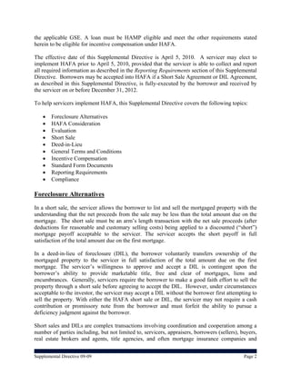 the applicable GSE. A loan must be HAMP eligible and meet the other requirements stated
herein to be eligible for incentive compensation under HAFA.

The effective date of this Supplemental Directive is April 5, 2010. A servicer may elect to
implement HAFA prior to April 5, 2010, provided that the servicer is able to collect and report
all required information as described in the Reporting Requirements section of this Supplemental
Directive. Borrowers may be accepted into HAFA if a Short Sale Agreement or DIL Agreement,
as described in this Supplemental Directive, is fully-executed by the borrower and received by
the servicer on or before December 31, 2012.

To help servicers implement HAFA, this Supplemental Directive covers the following topics:

       Foreclosure Alternatives
       HAFA Consideration
       Evaluation
       Short Sale
       Deed-in-Lieu
       General Terms and Conditions
       Incentive Compensation
       Standard Form Documents
       Reporting Requirements
       Compliance

Foreclosure Alternatives
In a short sale, the servicer allows the borrower to list and sell the mortgaged property with the
understanding that the net proceeds from the sale may be less than the total amount due on the
mortgage. The short sale must be an arm’s length transaction with the net sale proceeds (after
deductions for reasonable and customary selling costs) being applied to a discounted (“short”)
mortgage payoff acceptable to the servicer. The servicer accepts the short payoff in full
satisfaction of the total amount due on the first mortgage.

In a deed-in-lieu of foreclosure (DIL), the borrower voluntarily transfers ownership of the
mortgaged property to the servicer in full satisfaction of the total amount due on the first
mortgage. The servicer’s willingness to approve and accept a DIL is contingent upon the
borrower’s ability to provide marketable title, free and clear of mortgages, liens and
encumbrances. Generally, servicers require the borrower to make a good faith effort to sell the
property through a short sale before agreeing to accept the DIL. However, under circumstances
acceptable to the investor, the servicer may accept a DIL without the borrower first attempting to
sell the property. With either the HAFA short sale or DIL, the servicer may not require a cash
contribution or promissory note from the borrower and must forfeit the ability to pursue a
deficiency judgment against the borrower.

Short sales and DILs are complex transactions involving coordination and cooperation among a
number of parties including, but not limited to, servicers, appraisers, borrowers (sellers), buyers,
real estate brokers and agents, title agencies, and often mortgage insurance companies and


Supplemental Directive 09-09                                                                  Page 2
 
