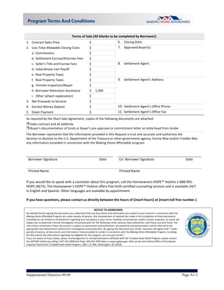 Terms of Sale [All blanks to be completed by Borrower]: 
1. Contract Sales Price                                      $                          6. Closing Date:  
2. Less Total Allowable Closing Costs           $                                       7. Approved Buyer(s): 
        a. Commissions                                       $   
        b. Settlement Escrow/Attorney Fees                   $   
        c. Seller’s Title and Escrow Fees                    $                          8. Settlement Agent: 
        d. Subordinate Lien Payoff                           $   
        e. Real Property Taxes                               $   
        f. Real Property Taxes                               $                          9. Settlement Agent’s Address: 
        g. Termite Inspection/Repair                         $   
        h. Borrower Relocation Assistance                    $  1,500 
        i. Other (attach explanation)                        $   
3. Net Proceeds to Servicer                                  $   
4. Earnest Money Deposit                                     $                          10. Settlement Agent’s Office Phone: 
5. Down Payment                                              $                          11. Settlement Agent’s Office Fax: 
As required by the Short Sale Agreement, copies of the following documents are attached: 
 Sales contract and all addenda 
 Buyer’s documentation of funds or Buyer’s pre‐approval or commitment letter on letterhead from lender 
The Borrower represents that the information provided in this Request is true and accurate and authorizes the  
Servicer to disclose to the U.S. Department of the Treasury or other government agency, Fannie Mae and/or Freddie Mac 
any information provided in connection with the Making Home Affordable program. 
 
                                                                                                                                                           

    Borrower Signature                                                Date             Co‐ Borrower Signature                                             Date 


  Printed Name                                                Printed Name                                    
 
 
If you would like to speak with a counselor about this program, call the Homeowners HOPE™ Hotline 1‐888‐995‐
HOPE (4673). The Homeowner’s HOPE™ Hotline offers free HUD‐certified counseling services and is available 24/7 
in English and Spanish. Other languages are available by appointment. 
 
If you have questions, please contact us directly between the hours of [insert hours] at [insert toll free number.] 
 
                                                                 NOTICE TO BORROWER                                                                                
Be advised that by signing this document you understand that any documents and information you submit to your servicer in connection with the 
Making Home Affordable Program are under penalty of perjury. Any misstatement of material fact made in the completion of these documents 
including but not limited to misstatement regarding your occupancy in your home, hardship circumstances, and/or income, expenses, or assets will 
subject you to potential criminal investigation and prosecution for the following crimes: perjury, false statements, mail fraud, and wire fraud. The 
information contained in these documents is subject to examination and verification. Any potential misrepresentation will be referred to the 
appropriate law enforcement authority for investigation and prosecution. By signing this document you certify, represent and agree that:” Under 
penalty of perjury, all documents and information I have provided to Lender in connection with the Making Home Affordable Program, including 
the documents and information regarding my eligibility for the program, are true and correct.” 
If you are aware of fraud, waste, abuse, mismanagement or misrepresentations affiliated with the Troubled Asset Relief Program, please contact                         
the SIGTARP Hotline by calling 1‐877‐SIG‐2009 (toll‐free), 202‐622‐4559 (fax), or www.sigtarp.gov. Mail can be sent Hotline Office of the Special                  
Inspector General for Troubled Asset Relief Program, 1801 L St. NW, Washington, DC 20220. 
 

               



Supplemental Directive 09-09                                                                                                                            Page A1-2
 
