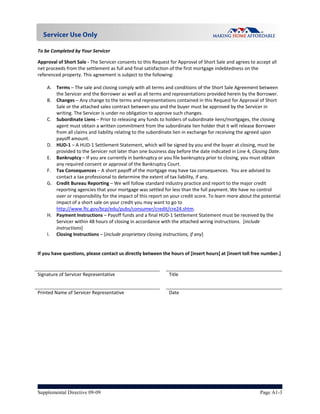 
To be Completed by Your Servicer 

Approval of Short Sale ‐ The Servicer consents to this Request for Approval of Short Sale and agrees to accept all 
net proceeds from the settlement as full and final satisfaction of the first mortgage indebtedness on the 
referenced property. This agreement is subject to the following: 
 
     A. Terms – The sale and closing comply with all terms and conditions of the Short Sale Agreement between 
         the Servicer and the Borrower as well as all terms and representations provided herein by the Borrower. 
     B. Changes – Any change to the terms and representations contained in this Request for Approval of Short 
         Sale or the attached sales contract between you and the buyer must be approved by the Servicer in 
         writing. The Servicer is under no obligation to approve such changes. 
     C. Subordinate Liens – Prior to releasing any funds to holders of subordinate liens/mortgages, the closing 
         agent must obtain a written commitment from the subordinate lien holder that it will release Borrower 
         from all claims and liability relating to the subordinate lien in exchange for receiving the agreed upon 
         payoff amount. 
     D. HUD‐1 – A HUD‐1 Settlement Statement, which will be signed by you and the buyer at closing, must be 
         provided to the Servicer not later than one business day before the date indicated in Line 4, Closing Date. 
     E. Bankruptcy – If you are currently in bankruptcy or you file bankruptcy prior to closing, you must obtain 
         any required consent or approval of the Bankruptcy Court.   
     F. Tax Consequences – A short payoff of the mortgage may have tax consequences.  You are advised to 
         contact a tax professional to determine the extent of tax liability, if any. 
     G. Credit Bureau Reporting – We will follow standard industry practice and report to the major credit 
         reporting agencies that your mortgage was settled for less than the full payment. We have no control 
         over or responsibility for the impact of this report on your credit score. To learn more about the potential 
         impact of a short sale on your credit you may want to go to 
         http://www.ftc.gov/bcp/edu/pubs/consumer/credit/cre24.shtm. 
     H. Payment Instructions – Payoff funds and a final HUD‐1 Settlement Statement must be received by the 
         Servicer within 48 hours of closing in accordance with the attached wiring instructions.  [include 
         instructions] 
     I. Closing Instructions – [include proprietary closing instructions, if any] 
 
 
If you have questions, please contact us directly between the hours of [insert hours] at [insert toll free number.] 
 
                                                               
Signature of Servicer Representative                          Title                           


Printed Name of Servicer Representative                       Date 




Supplemental Directive 09-09                                                                               Page A1-3
 