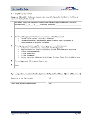 To be Completed by Your Servicer 

Disapproval of Short Sale ‐ The Servicer disapproves this Request for Approval of Short Sale, for the following 
reasons (check all applicable reasons): 
 
      You did not comply with all terms and conditions of the Short Sale Agreement between Servicer and 
       Borrower dated _____/______/_______ as it relates to section/s: __________________________________ 

       ________________________________________________________________________________________

       ________________________________________________________________________________________
        
        
      The Request for Approval of Short Sale was not complete and/or fully executed. 
           □     Failure to provide executed sales contract or addenda 
           □     Failure to provide buyer’s documentation of funds to close or buyer’s pre‐approval or 
                 commitment letter on letterhead from lender 

      The net proceeds available to pay off the first mortgage loan are insufficient, due to: 
           □     Contract sales price is below list price stated in Short Sale Agreement 
           □  Net proceeds amount is less than acceptable net proceeds stated in Short Sale Agreement 
           □  Excessive financial concessions 
           □  Excessive commissions  
           □  Excessive closing costs 
           □  Excessive payments to subordinate liens/mortgages OR release of subordinate liens did not occur 

      The mortgage insurer did not approve the short sale. 

      Other:  

 
 
If you have questions, please contact us directly between the hours of [insert hours] at [insert toll free number.] 
                                                              
Signature of Servicer Representative                         Title                           


Printed Name of Servicer Representative                      Date 
                                                              
 
 
 




Supplemental Directive 09-09                                                                             Page A1-4
 