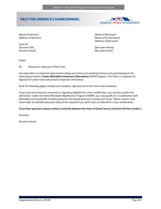 Exhibit B – Alternative Request for Approval of Short Sale 




 
 
[Name of Servicer]                                                        [Name of Borrower] 
[Address of Servicer]                                                     [Name of Co‐Borrower] 
                                                                          [Address of Borrower] 
[Loan #]                                       
[Servicer FAX]                                                            [Borrower Phone] 
[Servicer Email]                                                          [Borrower Email] 
 
 
[Date] 
 
RE:       Request for Approval of Short Sale                                                                  
                             
You have taken an important step toward selling your home and avoiding foreclosure by participating in the 
federal government’s Home Affordable Foreclosure Alternatives (HAFA) Program. This letter is a Request for 
Approval of a Short Sale and contains important information.    
 
Read the following pages carefully and complete, sign and return the Terms and Conditions.  
  
If you have not previously contacted us regarding eligibility for a loan modification, you should consider this 
alternative. Under the Home Affordable Modification Program (HAMP), you may qualify for a modification with 
affordable and sustainable monthly payments that would allow you to keep your home. Please contact us by 
[insert date 14 calendar days from date of this request] if you wish to be considered for a loan modification.  
 
If you have questions, please contact us directly between the hours of [insert hours] at [insert toll free number.] 
 
Sincerely,  
 
[Servicer Name] 




Supplemental Directive 09-09                                                                              Page B-1
 