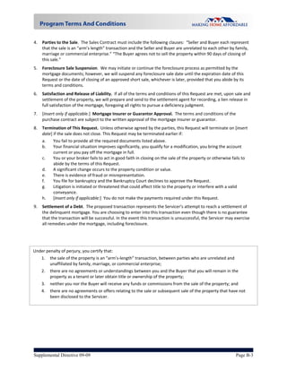 
4.   Parties to the Sale.  The Sales Contract must include the following clauses:  “Seller and Buyer each represent 
     that the sale is an “arm’s length” transaction and the Seller and Buyer are unrelated to each other by family, 
     marriage or commercial enterprise.” “The Buyer agrees not to sell the property within 90 days of closing of 
     this sale.” 
5.   Foreclosure Sale Suspension.  We may initiate or continue the foreclosure process as permitted by the 
     mortgage documents; however, we will suspend any foreclosure sale date until the expiration date of this 
     Request or the date of closing of an approved short sale, whichever is later, provided that you abide by its 
     terms and conditions. 
6.   Satisfaction and Release of Liability.  If all of the terms and conditions of this Request are met, upon sale and 
     settlement of the property, we will prepare and send to the settlement agent for recording, a lien release in 
     full satisfaction of the mortgage, foregoing all rights to pursue a deficiency judgment. 
7.   [Insert only if applicable.]  Mortgage Insurer or Guarantor Approval.  The terms and conditions of the 
     purchase contract are subject to the written approval of the mortgage insurer or guarantor. 
8.   Termination of This Request.  Unless otherwise agreed by the parties, this Request will terminate on [insert 
     date] if the sale does not close. This Request may be terminated earlier if:  
     a.    You fail to provide all the required documents listed above. 
     b.    Your financial situation improves significantly, you qualify for a modification, you bring the account 
           current or you pay off the mortgage in full.   
     c.    You or your broker fails to act in good faith in closing on the sale of the property or otherwise fails to 
           abide by the terms of this Request. 
     d.    A significant change occurs to the property condition or value. 
     e.    There is evidence of fraud or misrepresentation. 
     f.    You file for bankruptcy and the Bankruptcy Court declines to approve the Request. 
     g.    Litigation is initiated or threatened that could affect title to the property or interfere with a valid 
           conveyance. 
     h.    [Insert only if applicable:]  You do not make the payments required under this Request. 
9.   Settlement of a Debt.  The proposed transaction represents the Servicer’s attempt to reach a settlement of 
     the delinquent mortgage. You are choosing to enter into this transaction even though there is no guarantee 
     that the transaction will be successful. In the event this transaction is unsuccessful, the Servicer may exercise 
     all remedies under the mortgage, including foreclosure. 
 



Under penalty of perjury, you certify that:  
     1.   the sale of the property is an “arm’s‐length” transaction, between parties who are unrelated and 
          unaffiliated by family, marriage, or commercial enterprise;  
     2.   there are no agreements or understandings between you and the Buyer that you will remain in the 
          property as a tenant or later obtain title or ownership of the property;  
     3.   neither you nor the Buyer will receive any funds or commissions from the sale of the property; and 
     4.   there are no agreements or offers relating to the sale or subsequent sale of the property that have not 
          been disclosed to the Servicer. 




Supplemental Directive 09-09                                                                                    Page B-3
 