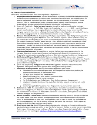 DIL Program—Terms and Conditions 
Other terms and conditions to the Deed‐in‐Lieu Agreement (“Agreement”): 
    1. Property Maintenance and Expenses.  You are responsible for all property maintenance and expenses of your 
        Property until you convey it to us including utilities, assessments, association dues, and costs for interior and 
        exterior maintenance. Additionally, you must report any and all property damage to us and file a hazard 
        insurance claim for covered damage. Unless insurance proceeds are used to pay for repairs or personal 
        property losses, we may require that they be applied to reduce the mortgage debt. 
    2. [Insert only if applicable:]  Partial Mortgage Payments.  You will be required to make partial mortgage 
        payments of $_________ by the first day of each month, beginning on __________ 1, 20___, until title to your 
        house is transferred to us.  You are legally obligated to make the full amount of your current monthly 
        mortgage payments. However, we will accept the new partial payment until you have conveyed your Property.  
        The partial mortgage payments do not constitute a modification of your mortgage. 
    3. Borrower Relocation Assistance.  If you comply with all your responsibilities under the Agreement, you will be 
        entitled to an incentive payment of $1,500 to assist with relocation expenses.  If there is a formal closing and 
        you have vacated your Property, you will receive your incentive payment at closing.  If at the time of closing 
        you have not vacated your Property, we will mail you a check within 5 business days from when you vacate 
        your Property and deliver the keys to us.  Similarly, if a formal closing is not conducted, we will mail you a 
        check within 5 business days from the later of when you execute the deed to us or when you vacate your 
        Property and deliver the keys to us. Only one payment per household is provided for the relocation assistance, 
        regardless of the number of borrowers. 
    4. Foreclosure Sale Suspension. We may initiate or continue the foreclosure process as permitted by the 
        mortgage documents; however, we will suspend any foreclosure sale date until the conveyance of your 
        Property has been completed, provided you continue to abide by the terms and conditions of this Agreement. 
    5. Satisfaction and Release of Liability. If all of the terms and conditions of this Agreement are met, upon 
        conveyance of your Property to us by General Warranty deed or the equivalent in the state where your Property 
        is located, we will prepare and record a lien release in full satisfaction of the mortgage, foregoing all rights to 
        pursue a deficiency judgment.   
    6. [Insert only if applicable]  Mortgage Insurer or Guarantor Approval.  The terms and conditions of the 
        Agreement are subject to the written approval of the mortgage insurer or guarantor. 
    7. Termination of This Agreement.  We may terminate this Agreement at any time if:  
             a. Your financial situation improves significantly, you qualify for loan modification, you bring the 
                  account current or you pay off the mortgage in full.   
             b. You fail to act in good faith with the Agreement.  
             c. A significant change occurs to the property condition or value. 
             d. There is evidence of fraud or misrepresentation. 
             e. You file for bankruptcy and the Bankruptcy Court declines to approve the agreement. 
             f. Litigation is initiated or threatened that could affect title to the property or interfere with a valid 
                  conveyance. 
             g.  [Insert only if applicable:] You do not make the payments required under this Agreement. 
    8. Settlement of a Debt.  The proposed transaction represents our attempt to reach a settlement of the 
        delinquent mortgage. You are choosing to enter into this Agreement even though there is no guarantee that 
        the transaction will be successful. In the event this transaction is unsuccessful, we may exercise our remedies 
        under the mortgage, including foreclosure. 
    9. Possible Income Tax Considerations. The difference between the remaining amount of principal you owe and 
        the current market value of the property must be reported to the Internal Revenue Service (IRS) on Form 
        1099‐C as debt forgiveness. In some cases, debt forgiveness could be taxed as income. The amount we pay 
        you for moving expenses may also be reported as income. We suggest that you contact the IRS or your tax 
        preparer to determine if you may have any tax liability.   
    10. Credit Bureau Reporting. We will follow standard industry practice and report to the major credit reporting 
        agencies that your mortgage was settled for less than the full payment.  We have no control over, or responsibility 
        for the impact of this report on your credit score. To learn more about the potential impact of a deed‐in‐lieu on 
        your credit, you may want to go to http://www.ftc.gov/bcp/edu/pubs/consumer/credit/cre24.shtm. 



Supplemental Directive 09-09                                                                              Page C-2
 