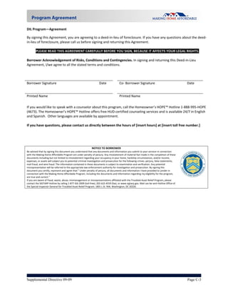 DIL Program—Agreement 

By signing this Agreement, you are agreeing to a deed‐in‐lieu of foreclosure. If you have any questions about the deed‐
in‐lieu of foreclosure, please call us before signing and returning this Agreement.   
 
        PLEASE READ THIS AGREEMENT CAREFULLY BEFORE YOU SIGN, BECAUSE IT AFFECTS YOUR LEGAL RIGHTS. 
 
Borrower Acknowledgement of Risks, Conditions and Contingencies. In signing and returning this Deed‐in‐Lieu 
Agreement, I/we agree to all the stated terms and conditions.  
       
       
                                                                                                                 
Borrower Signature                                 Date        Co‐ Borrower Signature                           Date 


Printed Name                                                                         Printed Name                                                 
 
If you would like to speak with a counselor about this program, call the Homeowner’s HOPE™ Hotline 1‐888‐995‐HOPE 
(4673). The Homeowner’s HOPE™ Hotline offers free HUD‐certified counseling services and is available 24/7 in English 
and Spanish.  Other languages are available by appointment. 
 
If you have questions, please contact us directly between the hours of [insert hours] at [insert toll free number.] 

 


                                                             NOTICE TO BORROWER                                                                       
Be advised that by signing this document you understand that any documents and information you submit to your servicer in connection 
with the Making Home Affordable Program are under penalty of perjury. Any misstatement of material fact made in the completion of these 
documents including but not limited to misstatement regarding your occupancy in your home, hardship circumstances, and/or income, 
expenses, or assets will subject you to potential criminal investigation and prosecution for the following crimes: perjury, false statements, 
mail fraud, and wire fraud. The information contained in these documents is subject to examination and verification. Any potential 
misrepresentation will be referred to the appropriate law enforcement authority for investigation and prosecution. By signing this 
document you certify, represent and agree that:” Under penalty of perjury, all documents and information I have provided to Lender in 
connection with the Making Home Affordable Program, including the documents and information regarding my eligibility for the program, 
are true and correct.”                                                                                                                                       
If you are aware of fraud, waste, abuse, mismanagement or misrepresentations affiliated with the Troubled Asset Relief Program, please                
contact the SIGTARP Hotline by calling 1‐877‐SIG‐2009 (toll‐free), 202‐622‐4559 (fax), or www.sigtarp.gov. Mail can be sent Hotline Office of 
the Special Inspector General for Troubled Asset Relief Program, 1801 L St. NW, Washington, DC 20220. 




Supplemental Directive 09-09                                                                                                                     Page C-3
 