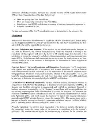foreclosure sale to be conducted. Servicers must consider possible HAMP eligible borrowers for
HAFA within 30 calendar days of the date the borrower:

       Does not qualify for a Trial Period Plan;
       Does not successfully complete a Trial Period Plan;
       Is delinquent on a HAMP modification by missing at least two consecutive payments; or
       Requests a short sale or DIL.

The date and outcome of the HAFA consideration must be documented in the servicer’s file.

Evaluation

If the servicer determines that a borrower is eligible for a HAFA offer based on its written policy
and this Supplemental Directive, the servicer must follow the steps below to determine if a short
sale or DIL offer will be extended to the borrower.

Borrower Solicitation and Response. If the servicer has not already discussed a short sale or
DIL with the borrower, the servicer must proactively notify the borrower in writing of the
availability of these options and allow the borrower 14 calendar days from the date of the
notification to contact the servicer by verbal or written communication and request consideration
under HAFA. If the borrower fails to contact the servicer within the timeframe or at any time
indicates that he or she is not interested in these options, the servicer has no further obligation to
extend a HAFA offer.

Expected Recovery through Foreclosure and Disposition. Though not a HAFA requirement,
it is expected that servicers will, in accordance with investor guidelines, perform a financial
analysis to determine if a short sale or DIL is in the best interest of the investor, guarantor and/or
mortgage insurer. The results of any analysis must be retained in the servicing file. The HAMP
base NPV model does not project investor cash flows from either a short sale or DIL and should
be used only to determine borrower eligibility for a HAMP modification.

Use of Borrower Financial Information. Verified borrower financial information obtained in
conjunction with HAMP may be relied upon to determine a borrower’s eligibility for HAFA. If
financial and hardship information is documented and verified, no additional financial or
hardship assessment is required by HAFA. However, in accordance with investor guidelines, the
servicer may request updated financial information to evaluate the borrower. If a borrower was
evaluated for HAMP based on verbal financial data, the servicer may send the borrower a Short
Sale Agreement (SSA) and must require the borrower to deliver the financial information
required under HAMP when the borrower returns the executed SSA. The servicer must verify a
borrower’s financial information through documentation and obtain a signed Hardship Affidavit
prior to approving a short sale or accepting a DIL under HAFA.

Property Valuation. The servicer must, independent of the borrower and any other parties to
the transaction, assess the current value of the property in accordance with the investor’s
guidelines. The servicer may not require the borrower to pay in advance for the valuation, but



Supplemental Directive 09-09                                                                    Page 4
 