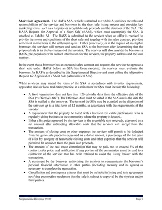 Short Sale Agreement. The HAFA SSA, which is attached as Exhibit A, outlines the roles and
responsibilities of the servicer and borrower in the short sale listing process and provides key
marketing terms, such as a list price or acceptable sale proceeds and the duration of the SSA. The
HAFA Request for Approval of a Short Sale (RASS), which must accompany the SSA, is
attached as Exhibit A1. The RASS is submitted to the servicer when an offer is received to
provide the terms and conditions of the short sale and together with the sales contract, provides
settlement instructions to the settlement agent. Either proactively, or at the request of an eligible
borrower, the servicer will prepare and send an SSA to the borrower after determining that the
proposed sale is in the best interest of the investor. The servicer will also provide the borrower a
RASS, pre-populated with contact information for the servicer, the property address and the loan
number.

In the event that a borrower has an executed sales contract and requests the servicer to approve a
short sale under HAFA before an SSA has been executed, the servicer must evaluate the
borrower for HAFA as described in this Supplemental Directive and must utilize the Alternative
Request for Approval of a Short Sale (Alternative RASS).

While servicers may amend the terms of the SSA in accordance with investor requirements,
applicable laws or local real estate practice, at a minimum the SSA must include the following:

       A fixed termination date not less than 120 calendar days from the effective date of the
        SSA (“Effective Date”). The Effective Date must be stated in the SSA and is the date the
        SSA is mailed to the borrower. The term of the SSA may be extended at the discretion of
        the servicer up to a total term of 12 months, in accordance with the requirements of the
        investor.
       A requirement that the property be listed with a licensed real estate professional who is
        regularly doing business in the community where the property is located.
       Either a list price approved by the servicer or the acceptable sale proceeds, expressed as a
        net amount after subtracting allowable costs that the servicer will accept from the
        transaction.
       The amount of closing costs or other expenses the servicer will permit to be deducted
        from the gross sale proceeds expressed as a dollar amount, a percentage of the list price
        or a list by category of reasonable closing costs and other expenses that the servicer will
        permit to be deducted from the gross sale proceeds.
       The amount of the real estate commission that may be paid, not to exceed 6% of the
        contract sales price, and notification if any portion of the commission must be paid to a
        contractor of the servicer that has been retained to assist the listing broker with the
        transaction.
       A statement by the borrower authorizing the servicer to communicate the borrower’s
        personal financial information to other parties (including Treasury and its agents) as
        necessary to complete the transaction.
       Cancellation and contingency clauses that must be included in listing and sale agreements
        notifying prospective purchasers that the sale is subject to approval by the servicer and/or
        third parties.




Supplemental Directive 09-09                                                                   Page 6
 