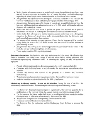    Notice that the sale must represent an arm’s length transaction and that the purchaser may
        not sell the property within 90 calendar days of closing, including certification language
        regarding the arm’s length transaction that must be included in the sales contract.
       An agreement that upon successful closing of a short sale acceptable to the servicer, the
        borrower will be released from all liability for repayment of the first mortgage debt.
       An agreement that upon successful closing of a short sale acceptable to the servicer the
        borrower will be entitled to a relocation incentive of $1,500, which will be deducted from
        the gross sale proceeds at closing.
       Notice that the servicer will allow a portion of gross sale proceeds to be paid to
        subordinate lien holders in exchange for release and full satisfaction of their liens.
       Notice that a short sale may have income tax consequences and/or may have a derogatory
        impact on the borrower’s credit score and a recommendation that the borrower seek
        professional advice regarding these matters.
       The amount of the monthly mortgage payment, if any, that the borrower will be required
        to pay during the term of the SSA, which amount must not exceed 31% of the borrower’s
        gross monthly income.
       An agreement that so long as the borrower performs in accordance with the terms of the
        SSA, the servicer will not complete a foreclosure sale.
       Terms under which the SSA can be terminated.

Borrower Obligations. The borrower must sign and return the SSA within 14 calendar days
from its Effective Date along with a copy of the real estate broker listing agreement and
information regarding any subordinate liens. In returning and signing the SSA the borrower
agrees to:

       Provide all information and sign documents required to verify program eligibility.
       Cooperate with the listing broker to actively market the property and respond to servicer
        inquiries.
       Maintain the interior and exterior of the property in a manner that facilitates
        marketability.
       Work to clear any liens or other impediments to title that would prevent conveyance.
       Make the monthly payment stipulated in the SSA, if applicable.

Monitoring Marketing Activity / Cause for Termination. During the term of the SSA, the
servicer may terminate the SSA before its expiration due to any of the following events:

       The borrower’s financial situation improves significantly, the borrower qualifies for a
        modification, or the borrower brings the account current or pays the mortgage in full.
       The borrower or the listing broker fails to act in good faith in listing, marketing and/or
        closing the sale, or otherwise fails to abide by the terms of the SSA.
       A significant change occurs to the property condition and/or value.
       There is evidence of fraud or misrepresentation.
       The borrower files for bankruptcy and the Bankruptcy Court declines to approve the
        SSA.




Supplemental Directive 09-09                                                                Page 7
 