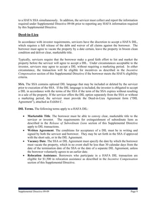 to a HAFA SSA simultaneously. In addition, the servicer must collect and report the information
required under Supplemental Directive 09-06 prior to reporting any HAFA information required
by this Supplemental Directive.

Deed-in-Lieu
In accordance with investor requirements, servicers have the discretion to accept a HAFA DIL,
which requires a full release of the debt and waiver of all claims against the borrower. The
borrower must agree to vacate the property by a date certain, leave the property in broom clean
condition and deliver clear, marketable title.

Typically, servicers require that the borrower make a good faith effort to list and market the
property before the servicer will agree to accept a DIL. Under circumstances acceptable to the
investor, servicers may agree to accept a DIL without requiring a marketing period. In either
circumstance, the transaction will be eligible for incentives as described in the Incentive
Compensation section of this Supplemental Directive if the borrower meets the HAFA eligibility
criteria.

SSA. The SSA contains optional DIL language that may be included or deleted by the servicer
prior to execution of the SSA. If the DIL language is included, the investor is obligated to accept
a DIL in accordance with the terms of the SSA if the term of the SSA expires without resulting
in a sale of the property. If the servicer offers the DIL option separately from the SSA or without
a marketing period, the servicer must provide the Deed-in-Lieu Agreement form (“DIL
Agreement”), attached as Exhibit C.

DIL Terms. The following terms apply to a HAFA DIL:

       Marketable Title. The borrower must be able to convey clear, marketable title to the
        servicer or investor. The requirements for extinguishment of subordinate liens as
        described in the Release of Subordinate Liens section of this Supplemental Directive
        apply to DIL transactions.
       Written Agreement. The conditions for acceptance of a DIL must be in writing and
        signed by both the servicer and borrower. They may be set forth in the SSA if approved
        with the short sale, or in the DIL Agreement.
       Vacancy Date. The SSA or DIL Agreement must specify the date by which the borrower
        must vacate the property, which in no event shall be less than 30 calendar days from the
        date of the termination date of the SSA or the date of a separate DIL Agreement, unless
        the borrower voluntarily agrees to an earlier date.
       Relocation Assistance. Borrowers who participate in a HAFA DIL transaction are
        eligible for $1,500 in relocation assistance as described in the Incentive Compensation
        section of this Supplemental Directive.




Supplemental Directive 09-09                                                                 Page 9
 