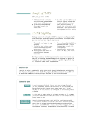 Beneﬁts of HAFA
                         HAFA gives you several beneﬁts:

                         • HAFA streamlines the short sales           • You will be fully released from future
                           and DIL processes to make it easier          liability for your ﬁrst mortgage debt
                           for you to work with the servicer.           (no cash contribution, promissory
                         • You receive a check for $3,000               note or deﬁciency judgment is
                           at closing to help with your                 allowed). Also, any junior lien holder
                           moving costs.                                who accepts a HAFA incentive must
                                                                        also release you from future liability.


                         HAFA Eligibility
                         Mortgage servicers who participate in HAMP are required to see if you qualify for
                         a loan modiﬁcation before deciding if you qualify for HAFA. To qualify for HAMP,
                         you must meet these basic eligibility requirements:

                         • The property must be your primary          • The current unpaid principal balance
                           residence.                                   may not be more than $729,750
                         • The ﬁrst lien (your ﬁrst loan on your        (there are higher limits for 2- to
                           home) must have been originated              4-unit dwellings).
                           before January 1, 2009.                    • Your total monthly payment must
                         • The mortgage must be delinquent              exceed 31% of your gross income.
                           or default must be reasonably
                           foreseeable.

                         Even if you meet these threshold requirements, the servicer must consider your
                         particular circumstances. Not everyone will qualify. Sometimes the owner of the
                         mortgage has rules that mean you or your home may not be eligible. That’s why
                         it is so important to work closely with the servicer.




IMPORTANT NOTE
Loans that are owned or guaranteed by Fannie Mae or Freddie Mac will be eligible under HAFA, but only
after they make changes to the rules to ﬁt with their programs. Once these changes are issued, NAR will
let people know on www.REALTOR.org/ShortSales. HAFA does not apply to FHA or VA loans.




SUMMARY OF TERMS

                         A servicer represents the lender that now owns your mortgage. Ordinarily
           Servicer
                         you send your monthly payment to the servicer and the servicer collects your
                         payments and maintains ﬁnancial records related to your loan. If you are
                         late, they are the ones responsible for working with you to resolve the problem
                         if possible.

                         In a short sale, the servicer allows the homeowner to list and sell the mortgaged
         Short Sale      property even if the net proceeds from the sale turn out to be less than the total
                         amount due on the loan.

                         Generally, if the borrower makes a good faith effort to sell the property but
   Deed-In-Lieu of       is not successful, a servicer may consider a deed-in-lieu of foreclosure. With a
   Foreclosure (DIL)     deed-in-lieu, the borrower voluntarily transfers ownership of the property to
                         the servicer — provided the title is free and clear of other mortgages, liens and
                         encumbrances. Under HAFA, you will have no further responsibility to the lender.
 