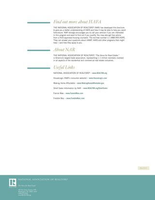 Find out more about HAFA
THE NATIONAL ASSOCIATION OF REALTORS® (NAR) has developed this brochure
to give you a better understanding of HAFA and how it may be able to help you avoid
foreclosure. NAR strongly encourages you to call your servicer if you are interested
in this program and want to ﬁnd out if you qualify. You may also get free advice
from a HUD-approved housing counselor. The toll-free number is 1-888-995-HOPE.
They can answer your questions about HAMP, HAFA and other programs that might
help — and how they apply to you.


About NAR
THE NATIONAL ASSOCIATION OF REALTORS® “The Voice for Real Estate,”
                                                ,
is America’s largest trade association, representing 1.1 million members involved
in all aspects of the residential and commercial real estate industries.


Useful Links
NATIONAL ASSOCIATION OF REALTORS® – www.REALTOR.org

HouseLogic (NAR’s consumer website) – www.HouseLogic.com

Making Home Affordable – www.MakingHomeAffordable.gov

Short Sales Information by NAR – www.REALTOR.org/ShortSales

Fannie Mae – www.FannieMae.com

Freddie Mac – www.FreddieMac.com




                                                                                       May 2010
 