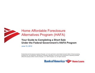 Home Affordable Foreclosure
Alternatives Program (HAFA)
Your Guide to Completing a Short Sale
Under the Federal Government’s HAFA Program
June 15, 2012



Screenshots are the exclusive property of Equator, LLC and used herein under limited license for Bank of America training
purposes only. Any distribution, reproduction, derivative, description or account of the screenshots is expressly prohibited
without the express written consent of Equator, LLC. ©2012 Equator, LLC. All rights reserved.
 