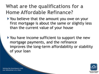 You believe that the amount you owe on your first mortgage is about the same or slightly less than the current value of your house You have income sufficient to support the new mortgage payments, and the refinance improves the long-term affordability or stability of your loan 