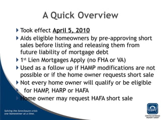 Took effect  April 5, 2010 Aids eligible homeowners by pre-approving short sales before listing and releasing them from future liability of mortgage debt 1 st  Lien Mortgages Apply (no FHA or VA) Used as a follow up if HAMP modifications are not possible or if the home owner requests short sale Not every home owner will qualify or be eligible for HAMP, HARP or HAFA Home owner may request HAFA short sale 