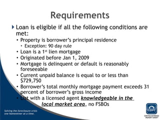 Loan is eligible if all the following conditions are met: Property is borrower’s principal residence Exception: 90 day rule Loan is a 1 st  lien mortgage Originated before Jan 1, 2009 Mortgage is delinquent or default is reasonably foreseeable Current unpaid balance is equal to or less than $729,750 Borrower’s total monthly mortgage payment exceeds 31 percent of borrower’s gross income List with a licensed agent  knowledgeable in the  local market area , no FSBOs 