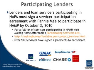 Lenders and loan servicers participating in HAFA must sign a servicer participation agreement with Fannie Mae to participate in HAMP by October 3, 2010 For a full list of servicers participating in HAMP, visit Making Home Affordable's  Participating Servicers List .  http://makinghomeaffordable.gov/contact_servicer.html Over 100 servicers have signed agreements to participate 
