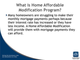 Many homeowners are struggling to make their monthly mortgage payments perhaps because their interest rate has increased or they have less income. A Home Affordable Modification will provide them with mortgage payments they can afford. 