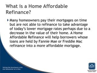 Many homeowners pay their mortgages on time but are not able to refinance to take advantage of today’s lower mortgage rates perhaps due to a decrease in the value of their home. A Home Affordable Refinance will help borrowers whose loans are held by Fannie Mae or Freddie Mac refinance into a more affordable mortgage. 