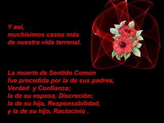 Y así,
muchísimos casos más
de nuestra vida terrenal.
La muerte de Sentido Común
fue precedida por la de sus padres,
Verdad y Confianza;
la de su esposa, Discreción;
la de su hija, Responsabilidad,
y la de su hijo, Raciocinio .
 