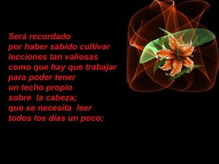 Será recordado
por haber sabido cultivar
lecciones tan valiosas
como que hay que trabajar
para poder tener
un techo propio
sobre la cabeza;
que se necesita leer
todos los días un poco;
 