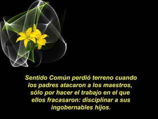 Sentido Común perdió terreno cuando
los padres atacaron a los maestros,
sólo por hacer el trabajo en el que
ellos fracasaron: disciplinar a sus
ingobernables hijos.
 
