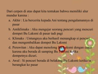 Dari cerpen di atas dapat kita tentukan bahwa memiliki alur
mundur karena :
 a. Akhir : Lia bercerita kepada Ani tentang pengalamannya di
    pasar
 b. Antiklimaks : Aku mengejar seorang pencuri yang mencuri
    dompet Bu Laksmi di pasar tadi pagi
 c. Klimaks : Untungnya aku berhasil menangkap si pencuri
    dan mengembalikan dompet Bu Laksmi
 d. Peruwitan : Aku dapat menolong Bu Laksmi dengan cepat
    karena aku berada di samping Bu Laksmi ketika
    dompetnya dicuri.
 e. Awal : Si pencuri berada di belakang Bu Laksmi ketika ia
    berangkat ke pasar
 