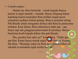 • Contoh cerpen :
       Malam itu, Rina berteriak – teriak kepada ibunya
  karena ia ingin muntah – muntah. Ibunya bingung bukan
  kepalang karena kemudian Rina terlihat sangat pucat
  sementara ayahnya belum pulang. Ibunya meminta tolong
  Pak Basuki untuk mengantar dirinya dan Rina ke puskesmas
  terdekat. Kata dokter, Rina sebenarnya tidak apa – apa
  hanya saja ada gangguan pencernaan di perutnya. Ibunya
  berterima kasih kepada dokter dan pak Basuki.
      “Ibu, perutku kok sakit ya?” keluh Rina. “Tidak apa –
  apa Ran. Kamu hanya masuk angin” kata Ibunya. Kenang
  Ibu Rina. “Memang waktu itu Rina mengatakan bahwa di
  sekolah ia memakan rujak terlalu banyak”.
                              .........
 