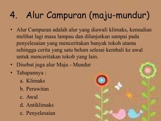 4. Alur Campuran (maju-mundur)
• Alur Campuran adalah alur yang diawali klimaks, kemudian
  melihat lagi masa lampau dan dilanjutkan sampai pada
  penyelesaian yang menceritakan banyak tokoh utama
  sehingga cerita yang satu belum selesai kembali ke awal
  untuk menceritakan tokoh yang lain.
• Disebut juga alur Maju - Mundur
• Tahapannya :
    a. Klimaks
    b. Peruwitan
    c. Awal
    d. Antiklimaks
    e. Penyelesaian
 