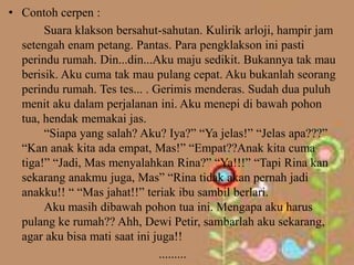 • Contoh cerpen :
       Suara klakson bersahut-sahutan. Kulirik arloji, hampir jam
  setengah enam petang. Pantas. Para pengklakson ini pasti
  perindu rumah. Din...din...Aku maju sedikit. Bukannya tak mau
  berisik. Aku cuma tak mau pulang cepat. Aku bukanlah seorang
  perindu rumah. Tes tes... . Gerimis menderas. Sudah dua puluh
  menit aku dalam perjalanan ini. Aku menepi di bawah pohon
  tua, hendak memakai jas.
       “Siapa yang salah? Aku? Iya?” “Ya jelas!” “Jelas apa???”
  “Kan anak kita ada empat, Mas!” “Empat??Anak kita cuma
  tiga!” “Jadi, Mas menyalahkan Rina?” “Ya!!!” “Tapi Rina kan
  sekarang anakmu juga, Mas” “Rina tidak akan pernah jadi
  anakku!! “ “Mas jahat!!” teriak ibu sambil berlari.
       Aku masih dibawah pohon tua ini. Mengapa aku harus
  pulang ke rumah?? Ahh, Dewi Petir, sambarlah aku sekarang,
  agar aku bisa mati saat ini juga!!
                               .........
 