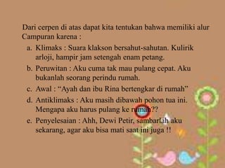 Dari cerpen di atas dapat kita tentukan bahwa memiliki alur
Campuran karena :
 a. Klimaks : Suara klakson bersahut-sahutan. Kulirik
    arloji, hampir jam setengah enam petang.
 b. Peruwitan : Aku cuma tak mau pulang cepat. Aku
    bukanlah seorang perindu rumah.
 c. Awal : “Ayah dan ibu Rina bertengkar di rumah”
 d. Antiklimaks : Aku masih dibawah pohon tua ini.
    Mengapa aku harus pulang ke rumah??
 e. Penyelesaian : Ahh, Dewi Petir, sambarlah aku
    sekarang, agar aku bisa mati saat ini juga !!
 
