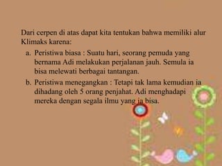 Dari cerpen di atas dapat kita tentukan bahwa memiliki alur
Klimaks karena:
 a. Peristiwa biasa : Suatu hari, seorang pemuda yang
    bernama Adi melakukan perjalanan jauh. Semula ia
    bisa melewati berbagai tantangan.
 b. Peristiwa menegangkan : Tetapi tak lama kemudian ia
    dihadang oleh 5 orang penjahat. Adi menghadapi
    mereka dengan segala ilmu yang ia bisa.
 