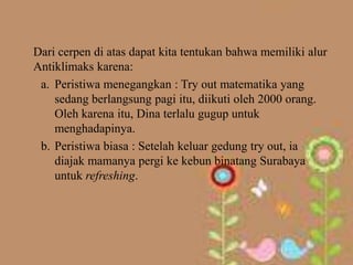 Dari cerpen di atas dapat kita tentukan bahwa memiliki alur
Antiklimaks karena:
 a. Peristiwa menegangkan : Try out matematika yang
    sedang berlangsung pagi itu, diikuti oleh 2000 orang.
    Oleh karena itu, Dina terlalu gugup untuk
    menghadapinya.
 b. Peristiwa biasa : Setelah keluar gedung try out, ia
    diajak mamanya pergi ke kebun binatang Surabaya
    untuk refreshing.
 
