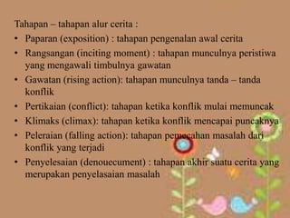 Tahapan – tahapan alur cerita :
• Paparan (exposition) : tahapan pengenalan awal cerita
• Rangsangan (inciting moment) : tahapan munculnya peristiwa
  yang mengawali timbulnya gawatan
• Gawatan (rising action): tahapan munculnya tanda – tanda
  konflik
• Pertikaian (conflict): tahapan ketika konflik mulai memuncak
• Klimaks (climax): tahapan ketika konflik mencapai puncaknya
• Peleraian (falling action): tahapan pemecahan masalah dari
  konflik yang terjadi
• Penyelesaian (denouecument) : tahapan akhir suatu cerita yang
  merupakan penyelasaian masalah
 