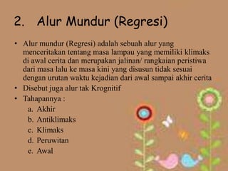 2. Alur Mundur (Regresi)
• Alur mundur (Regresi) adalah sebuah alur yang
  menceritakan tentang masa lampau yang memiliki klimaks
  di awal cerita dan merupakan jalinan/ rangkaian peristiwa
  dari masa lalu ke masa kini yang disusun tidak sesuai
  dengan urutan waktu kejadian dari awal sampai akhir cerita
• Disebut juga alur tak Krognitif
• Tahapannya :
   a. Akhir
   b. Antiklimaks
   c. Klimaks
   d. Peruwitan
   e. Awal
 