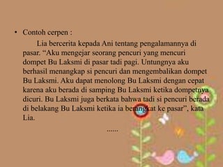 • Contoh cerpen :
       Lia bercerita kepada Ani tentang pengalamannya di
  pasar. “Aku mengejar seorang pencuri yang mencuri
  dompet Bu Laksmi di pasar tadi pagi. Untungnya aku
  berhasil menangkap si pencuri dan mengembalikan dompet
  Bu Laksmi. Aku dapat menolong Bu Laksmi dengan cepat
  karena aku berada di samping Bu Laksmi ketika dompetnya
  dicuri. Bu Laksmi juga berkata bahwa tadi si pencuri berada
  di belakang Bu Laksmi ketika ia berangkat ke pasar”, kata
  Lia.
                             ......
 