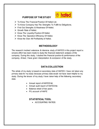 PURPOSE OF THE STUDY
 To Know The Financial Position Of Hafed Ltd.
 To Know Company Has The Strengths To Fulfill its Obligations.
 Find Out Strengths & Weakness Of Hafed.
 Growth Rate of Hafed.
 Know The Liquidity Position Of Hafed.
 Know The Operation Efficiency Of Hafed.
 Know the Over All Profitability of Hafed.
METHODOLOGY
The research involved extensive & intensive study of HAFED in this project report a
sincere effort has been made to study the financial statement analysis of the
company. During this study, I studied the financial position & performance of the
company. At last, I have given interpretation & conclusion of the study.
DATA COLLECTION
The whole of my study is based on secondary data of HAFED. I have not taken any
primary data for my study because primary data would not have been helpful to my
study. During the tenure of my study I have taken help of the following secondary
data:
 Annual report of HAFED ltd.
 Annual audit report of HAFED ltd.
 Balance sheet of two years.
 P/L account of HAFE
STATISTICAL TOOL
 ACCOUNTING RATIOS
 