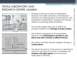TEXTILE LABORATORY AND
RESEARCH CENTRE, MUMBAI
• Situated in the busy locality of Prabhadevi,
Mumbai, the Textile Laboratory And Research
Institute is an intriguing piece of architecture, with
metaphoric interpretations ranging from flowing
fabrics to a spinning wheel (charkha).
• The primary design idea was to reflect the
powerful tradition and heritage of Indian textiles.
• The institute is designed to accommodate
research and administrative activities in one
block and other activities in different blocks
• The various activities are joint together through a
central atrium.
• The atrium structure is in the essence a steel frame
and it is in the form of a crown. It symbolises the
charkha with eight spokes and the same is
replicated on the floor.
Source:architecthafeezcontractor.[Online][Cited:427,2014.]
 