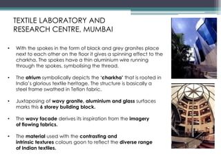 • With the spokes in the form of black and grey granites place
next to each other on the floor it gives a spinning effect to the
charkha. The spokes have a thin aluminium wire running
through the spokes, symbolising the thread.
• The atrium symbolically depicts the ‘charkha’ that is rooted in
India’s glorious textile heritage. The structure is basically a
steel frame swathed in Teflon fabric.
• Juxtaposing of wavy granite, aluminium and glass surfaces
marks this 6 storey building block.
• The wavy facade derives its inspiration from the imagery
of flowing fabrics.
• The material used with the contrasting and
intrinsic textures colours goon to reflect the diverse range
of Indian textiles.
TEXTILE LABORATORY AND
RESEARCH CENTRE, MUMBAI
 